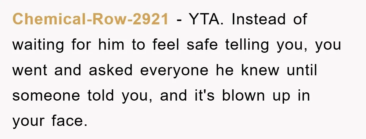 Chemical-Row-2921 − YTA. Instead of waiting for him to feel safe telling you, you went and asked everyone he knew until someone told you, and it's blown up in your...