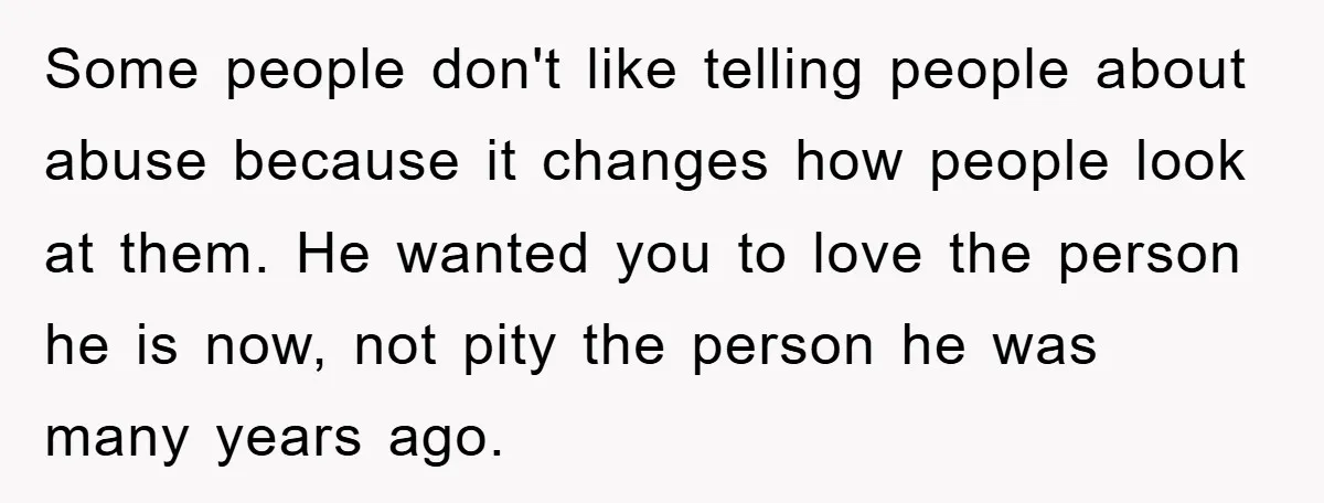Some people don't like telling people about abuse because it changes how people look at them. He wanted you to love the person he is now, not pity the person...
