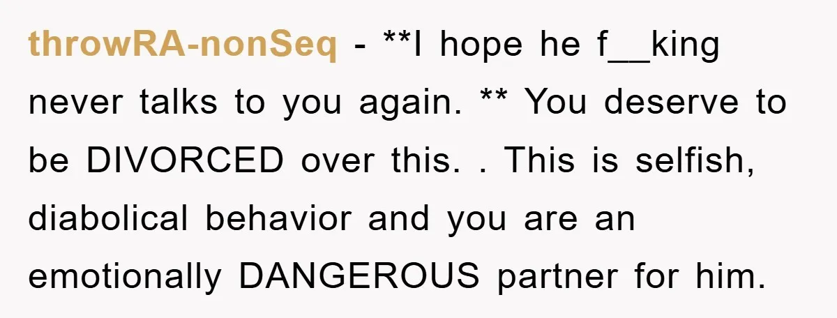 throwRA-nonSeq − **I hope he f__king never talks to you again. ** You deserve to be DIVORCED over this. . This is selfish, diabolical behavior and you are an emotionally...