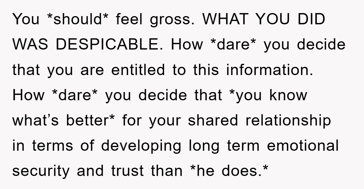 You *should* feel gross. WHAT YOU DID WAS DESPICABLE. How *dare* you decide that you are entitled to this information. How *dare* you decide that *you know what’s better* for...