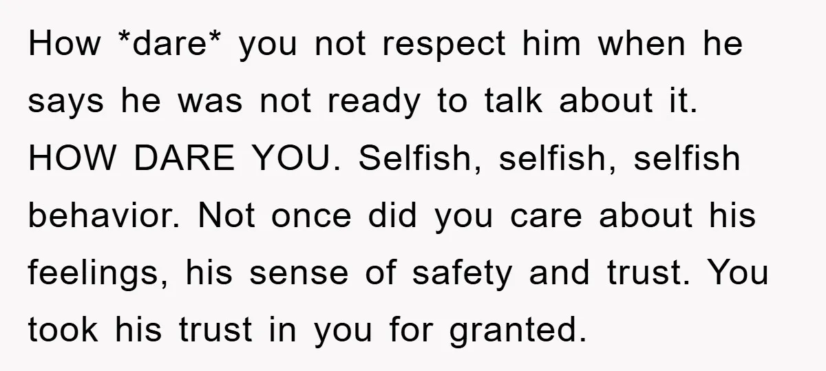 How *dare* you not respect him when he says he was not ready to talk about it. HOW DARE YOU. Selfish, selfish, selfish behavior. Not once did you care about...