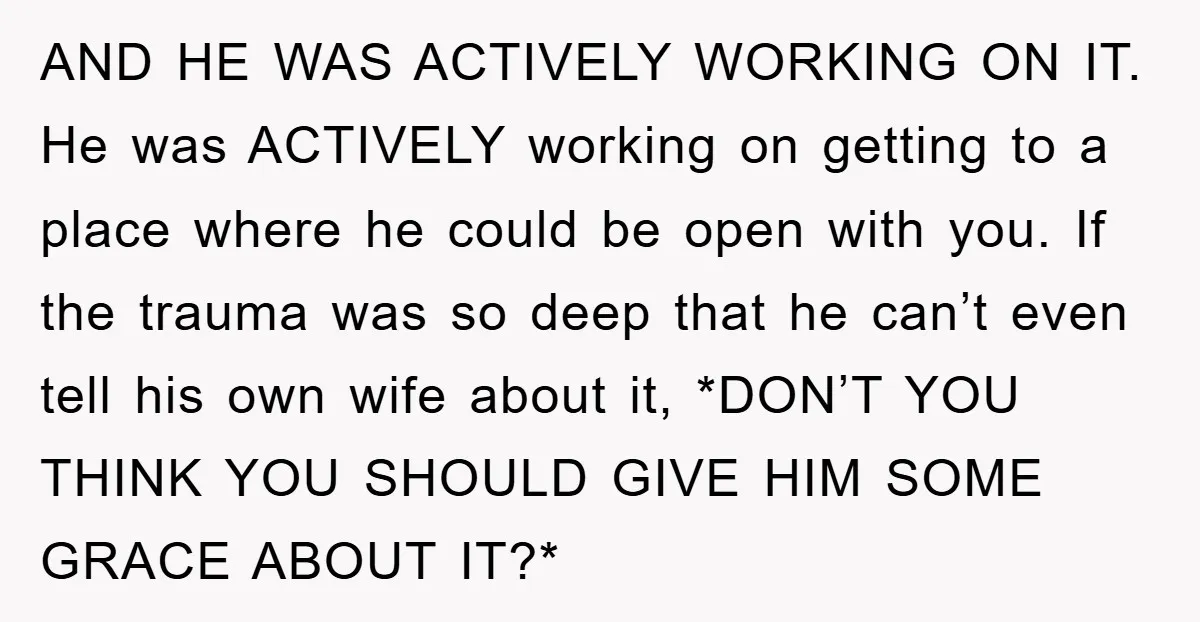 AND HE WAS ACTIVELY WORKING ON IT. He was ACTIVELY working on getting to a place where he could be open with you. If the trauma was so deep that...