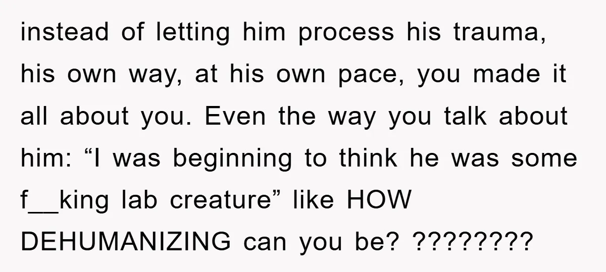 instead of letting him process his trauma, his own way, at his own pace, you made it all about you. Even the way you talk about him: “I was beginning...