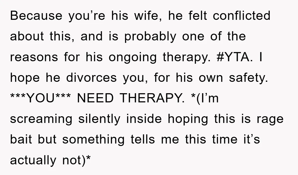 Because you’re his wife, he felt conflicted about this, and is probably one of the reasons for his ongoing therapy. #YTA. I hope he divorces you, for his own safety....