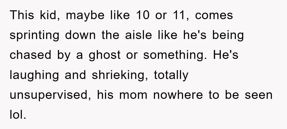 This kid, maybe like 10 or 11, comes sprinting down the aisle like he's being chased by a ghost or something. He's laughing and shrieking, totally unsupervised, his mom nowhere...