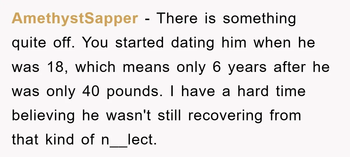 AmethystSapper − There is something quite off. You started dating him when he was 18, which means only 6 years after he was only 40 pounds. I have a hard...