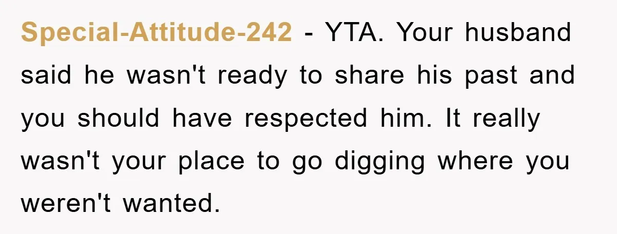 Special-Attitude-242 − YTA. Your husband said he wasn't ready to share his past and you should have respected him. It really wasn't your place to go digging where you weren't...