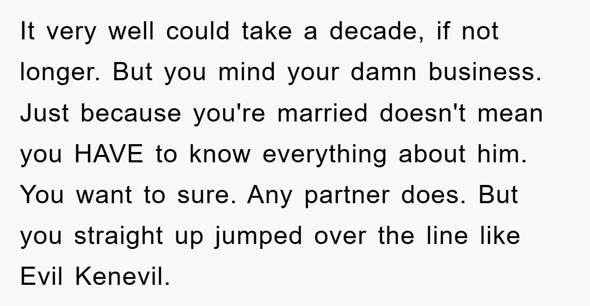 It very well could take a decade, if not longer. But you mind your damn business. Just because you're married doesn't mean you HAVE to know everything about him. You...