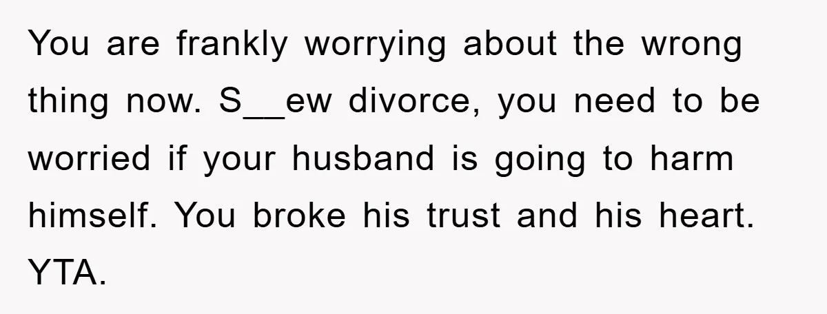 You are frankly worrying about the wrong thing now. S__ew divorce, you need to be worried if your husband is going to harm himself. You broke his trust and his...