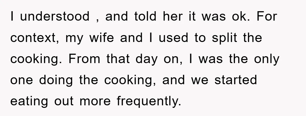 I understood , and told her it was ok. For context, my wife and I used to split the cooking. From that day on, I was the only one doing...