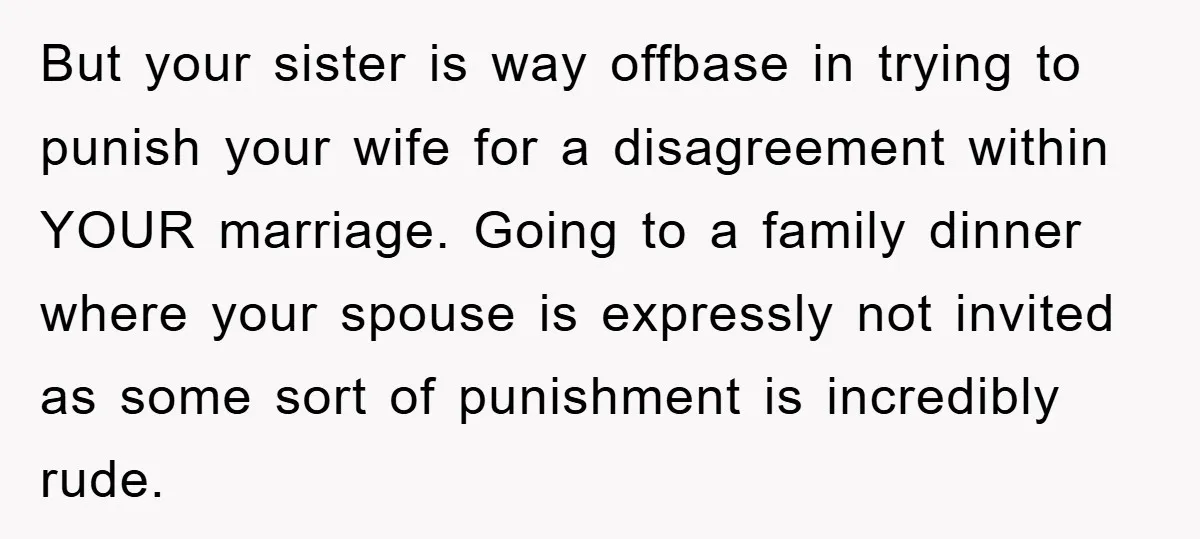 But your sister is way offbase in trying to punish your wife for a disagreement within YOUR marriage. Going to a family dinner where your spouse is expressly not invited...