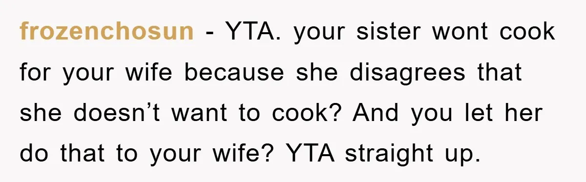 frozenchosun − YTA. your sister wont cook for your wife because she disagrees that she doesn’t want to cook? And you let her do that to your wife? YTA straight...
