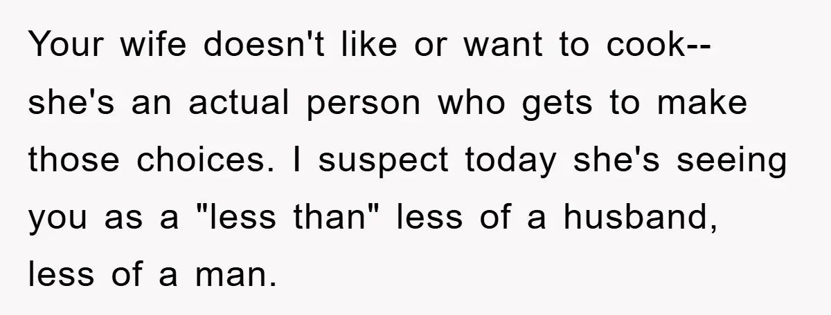 Your wife doesn't like or want to cook-- she's an actual person who gets to make those choices. I suspect today she's seeing you as a "less than" less of...