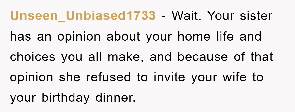Unseen_Unbiased1733 − Wait. Your sister has an opinion about your home life and choices you all make, and because of that opinion she refused to invite your wife to your...