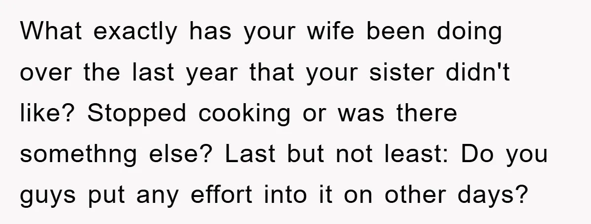 What exactly has your wife been doing over the last year that your sister didn't like? Stopped cooking or was there somethng else? Last but not least: Do you guys...