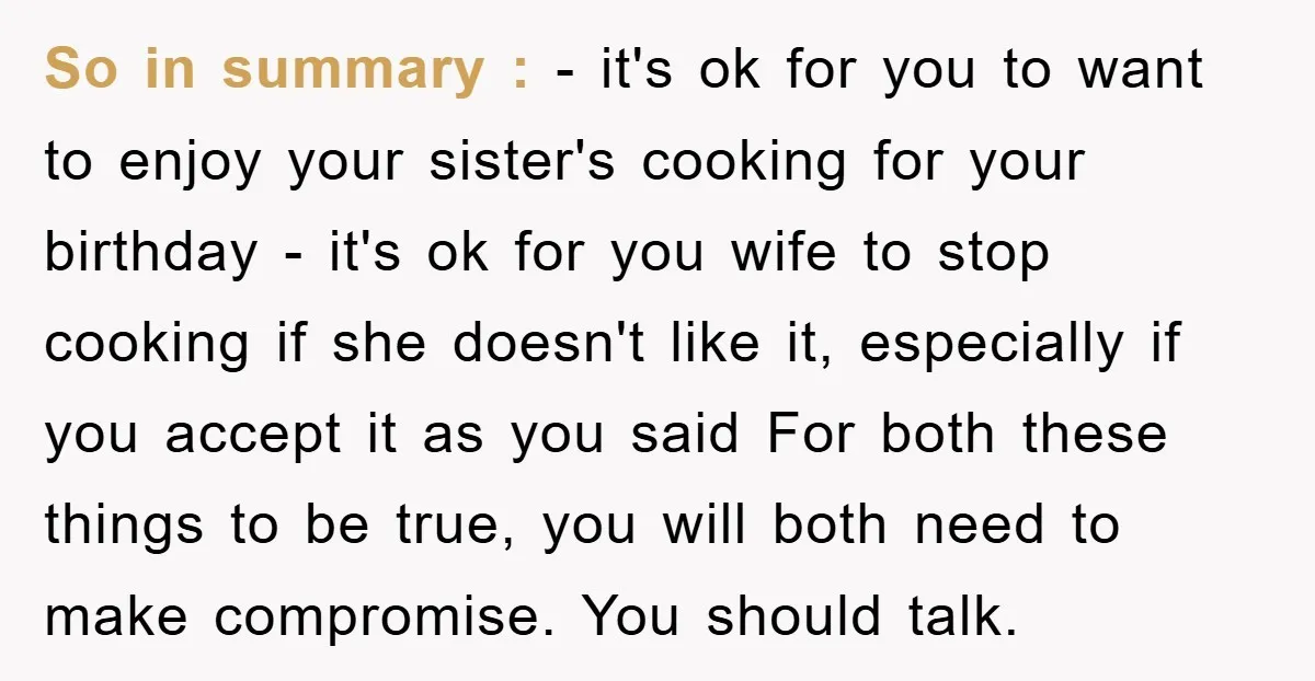 So in summary : - it's ok for you to want to enjoy your sister's cooking for your birthday - it's ok for you wife to stop cooking if she...