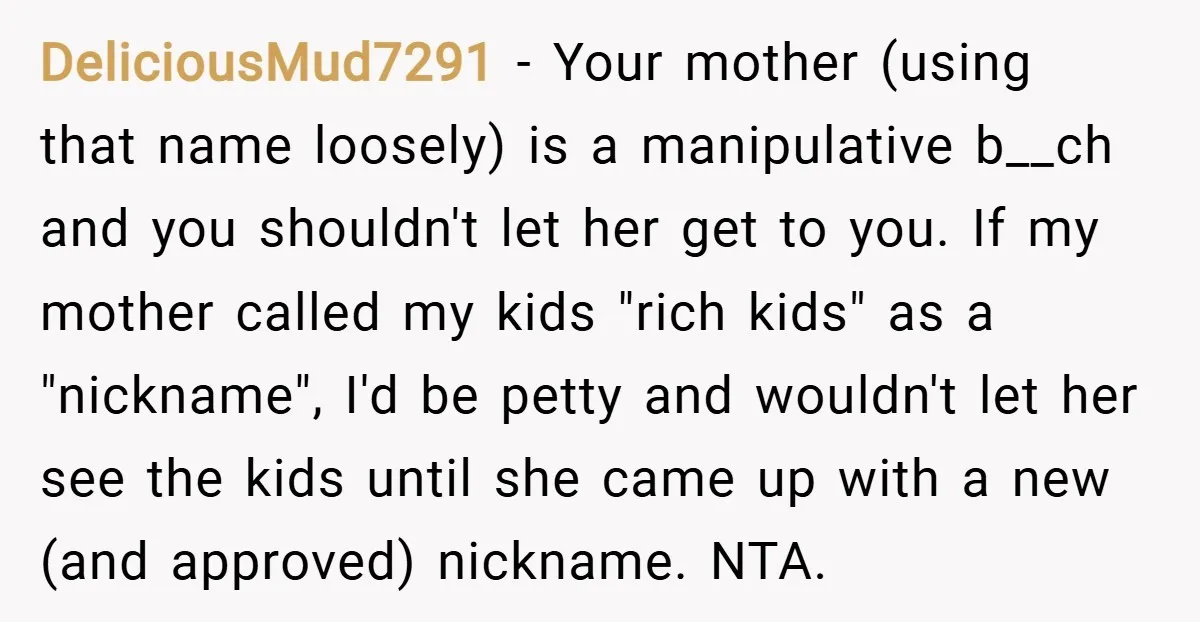 DeliciousMud7291 − Your mother (using that name loosely) is a manipulative b__ch and you shouldn't let her get to you. If my mother called my kids "rich kids" as a...
