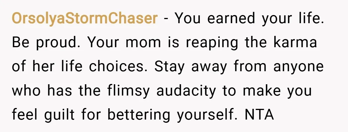 OrsolyaStormChaser − You earned your life. Be proud. Your mom is reaping the karma of her life choices. Stay away from anyone who has the flimsy audacity to make you...
