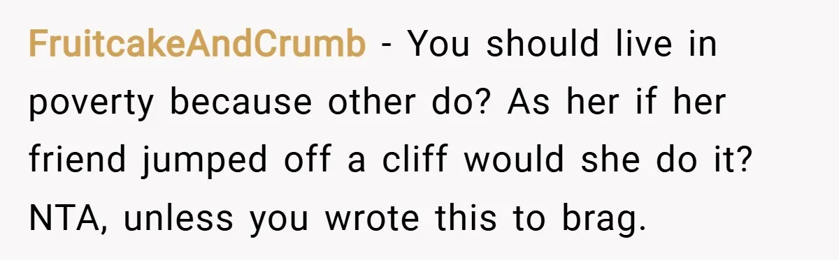 FruitcakeAndCrumb − You should live in poverty because other do? As her if her friend jumped off a cliff would she do it? NTA, unless you wrote this to brag.