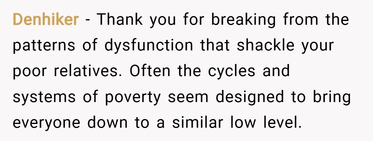 Denhiker − Thank you for breaking from the patterns of dysfunction that shackle your poor relatives. Often the cycles and systems of poverty seem designed to bring everyone down to...