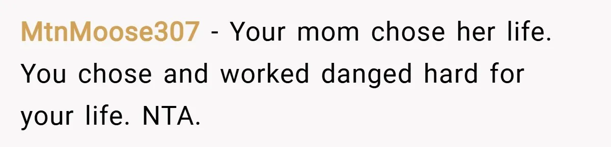 MtnMoose307 − Your mom chose her life. You chose and worked danged hard for your life. NTA.