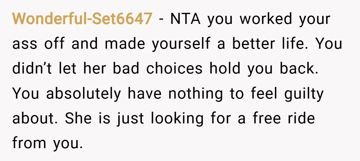 Wonderful-Set6647 − NTA you worked your ass off and made yourself a better life. You didn’t let her bad choices hold you back. You absolutely have nothing to feel guilty...