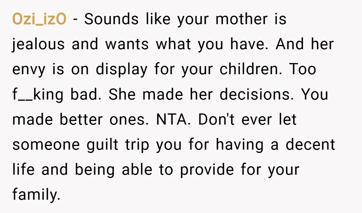 Ozi_izO − Sounds like your mother is jealous and wants what you have. And her envy is on display for your children. Too f__king bad. She made her decisions. You...
