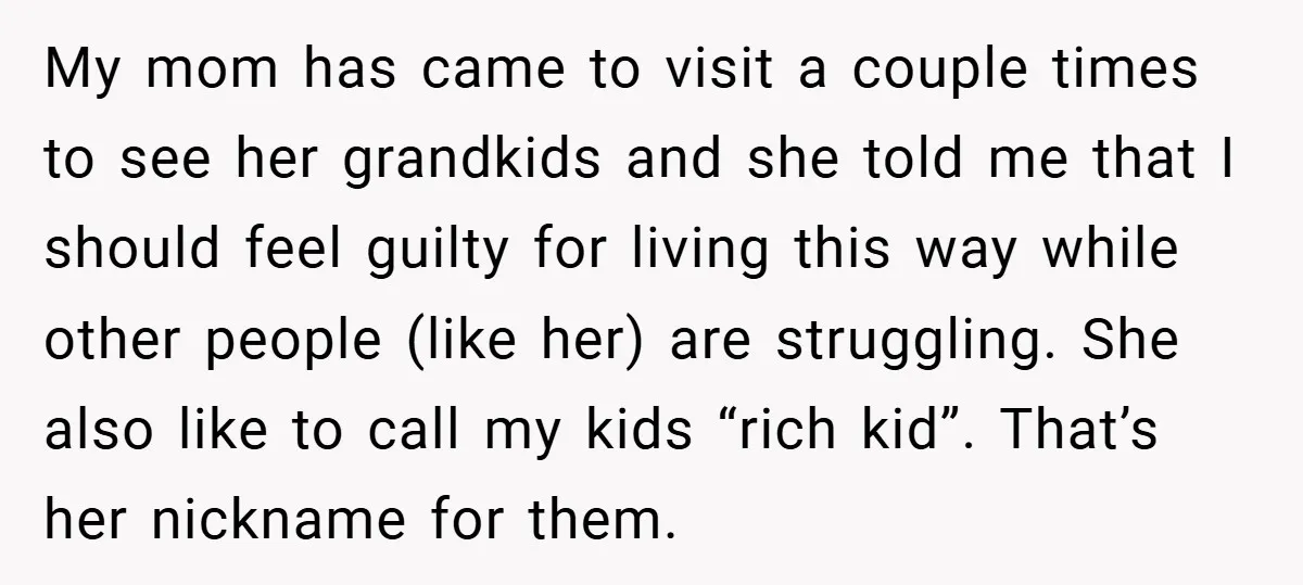 My mom has came to visit a couple times to see her grandkids and she told me that I should feel guilty for living this way while other people (like...