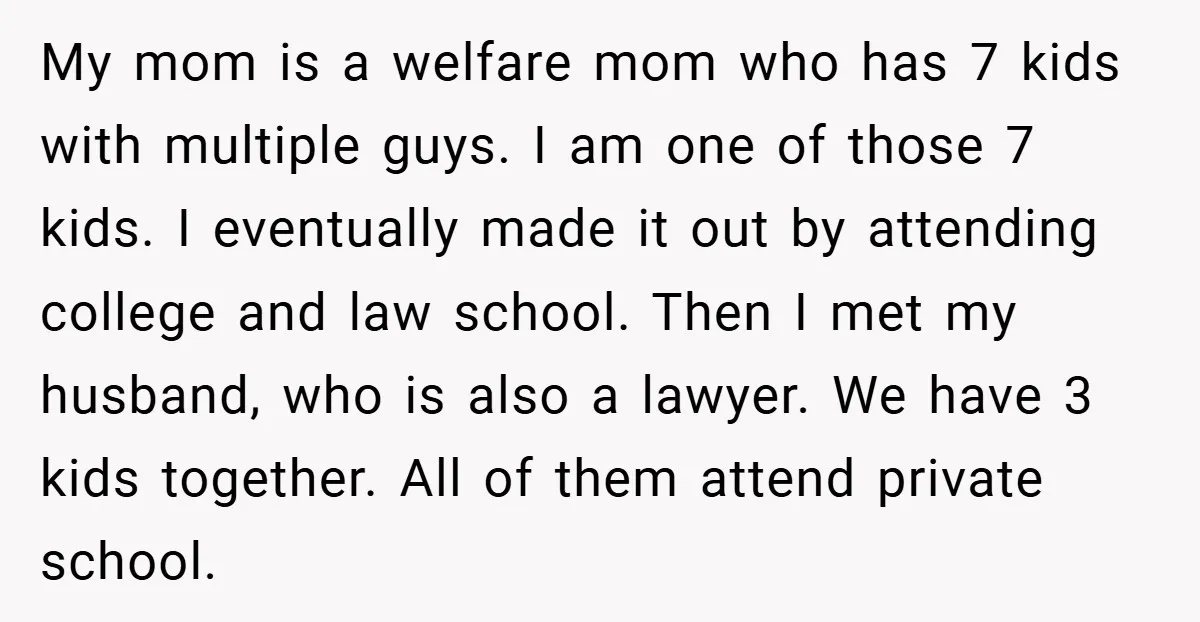 My mom is a welfare mom who has 7 kids with multiple guys. I am one of those 7 kids. I eventually made it out by attending college and law...