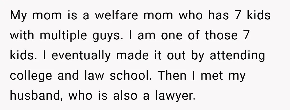 My mom is a welfare mom who has 7 kids with multiple guys. I am one of those 7 kids. I eventually made it out by attending college and law...