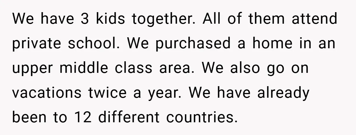 We have 3 kids together. All of them attend private school. We purchased a home in an upper middle class area. We also go on vacations twice a year. We...
