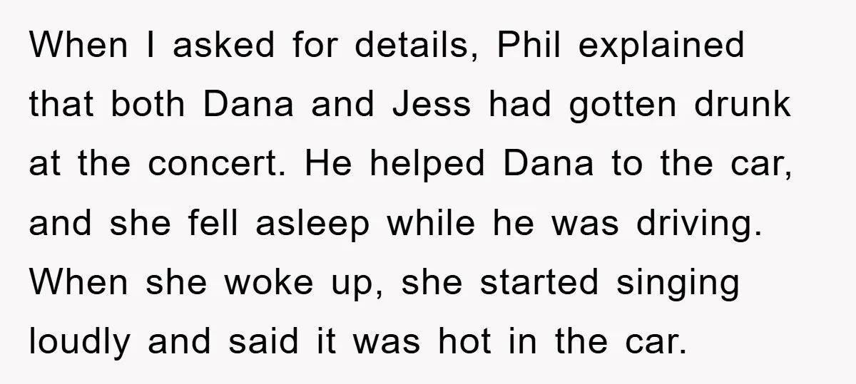 When I asked for details, Phil explained that both Dana and Jess had gotten drunk at the concert. He helped Dana to the car, and she fell asleep while he...