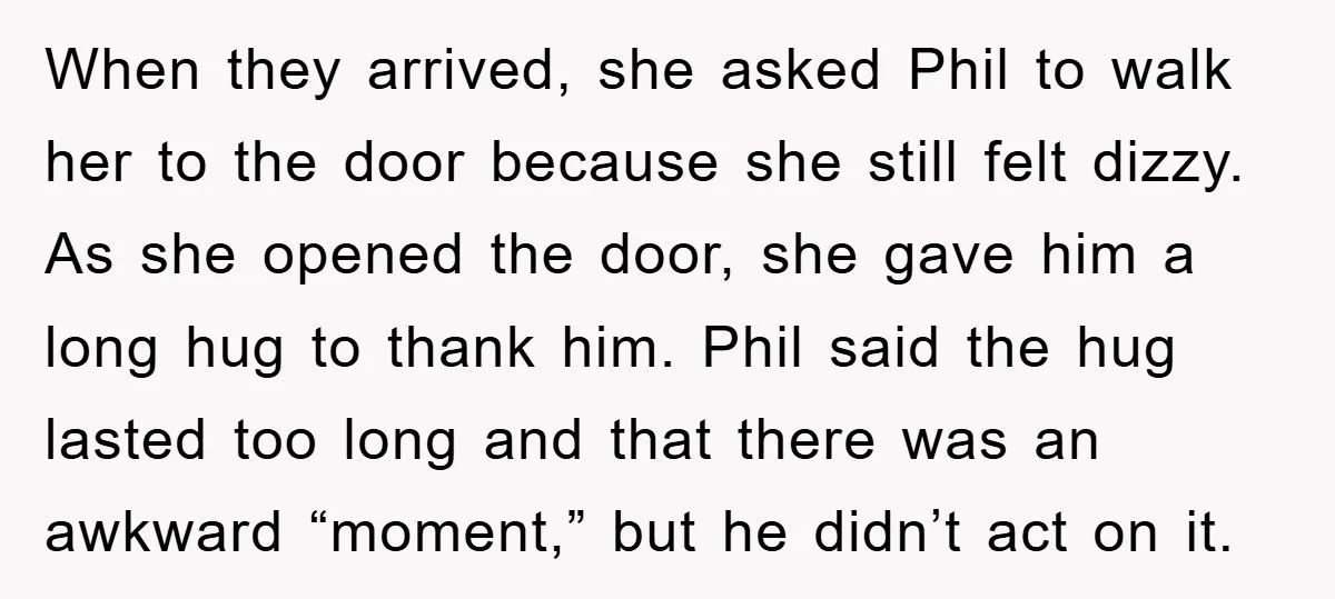 When they arrived, she asked Phil to walk her to the door because she still felt dizzy. As she opened the door, she gave him a long hug to thank...