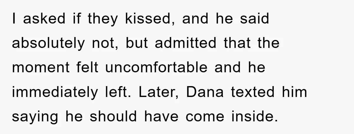 I asked if they kissed, and he said absolutely not, but admitted that the moment felt uncomfortable and he immediately left. Later, Dana texted him saying he should have come...