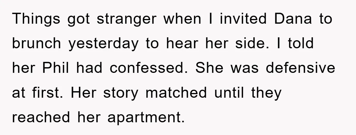 Things got stranger when I invited Dana to brunch yesterday to hear her side. I told her Phil had confessed. She was defensive at first. Her story matched until they...