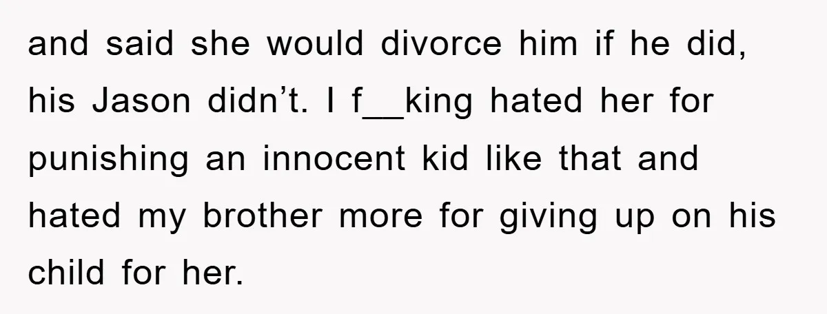 and said she would divorce him if he did, his Jason didn’t. I f__king hated her for punishing an innocent kid like that and hated my brother more for giving...