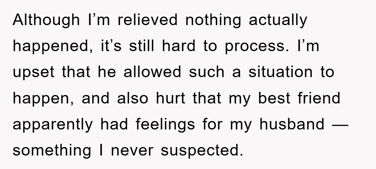 Although I’m relieved nothing actually happened, it’s still hard to process. I’m upset that he allowed such a situation to happen, and also hurt that my best friend apparently had...