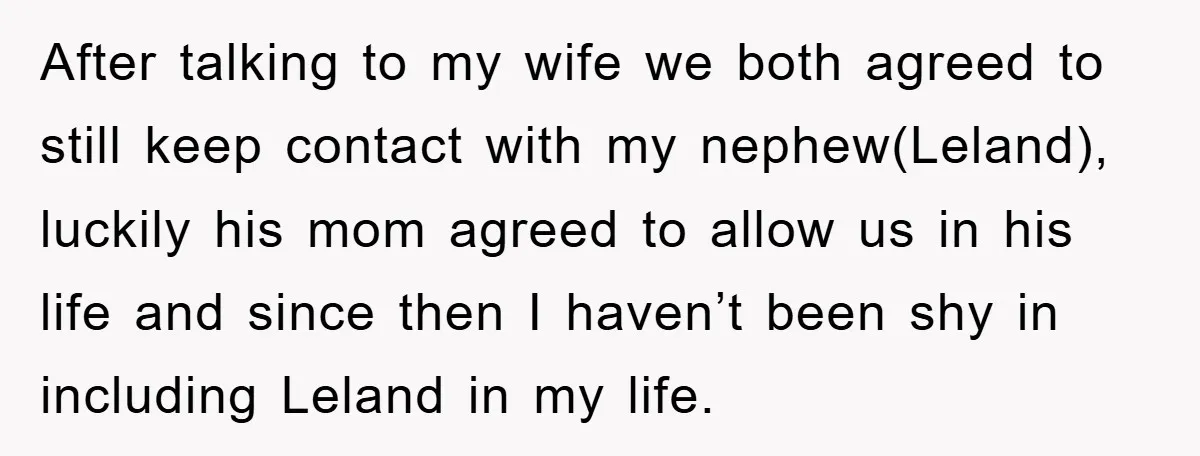 After talking to my wife we both agreed to still keep contact with my nephew(Leland), luckily his mom agreed to allow us in his life and since then I haven’t...