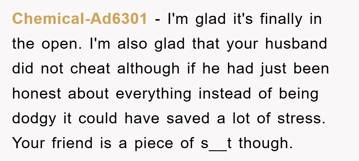 Chemical-Ad6301 − I'm glad it's finally in the open. I'm also glad that your husband did not cheat although if he had just been honest about everything instead of being...