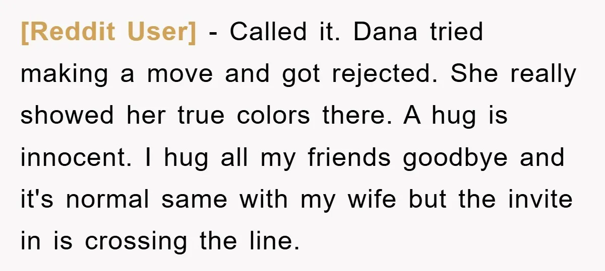 [Reddit User] − Called it. Dana tried making a move and got rejected. She really showed her true colors there. A hug is innocent. I hug all my friends goodbye...