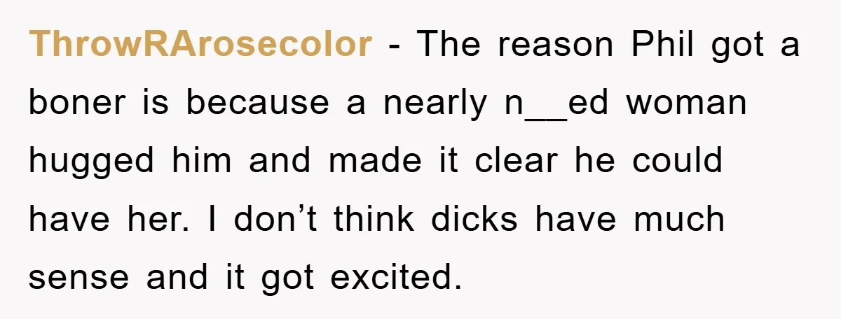 ThrowRArosecolor − The reason Phil got a boner is because a nearly n__ed woman hugged him and made it clear he could have her. I don’t think dicks have much...