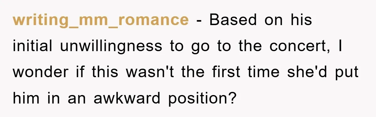 writing_mm_romance − Based on his initial unwillingness to go to the concert, I wonder if this wasn't the first time she'd put him in an awkward position?