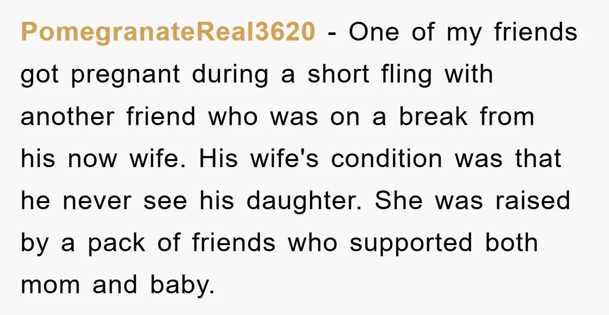 PomegranateReal3620 − One of my friends got pregnant during a short fling with another friend who was on a break from his now wife. His wife's condition was that he...