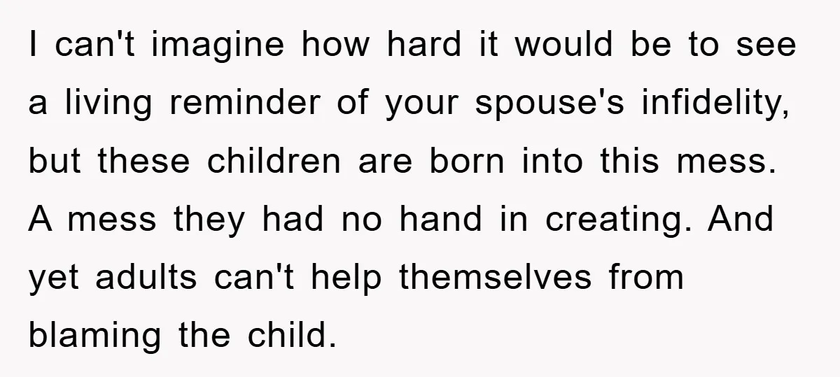 I can't imagine how hard it would be to see a living reminder of your spouse's infidelity, but these children are born into this mess. A mess they had no...