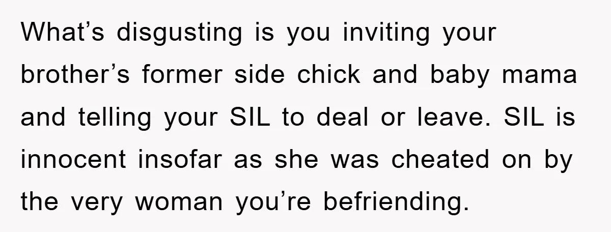 What’s disgusting is you inviting your brother’s former side chick and baby mama and telling your SIL to deal or leave. SIL is innocent insofar as she was cheated on...