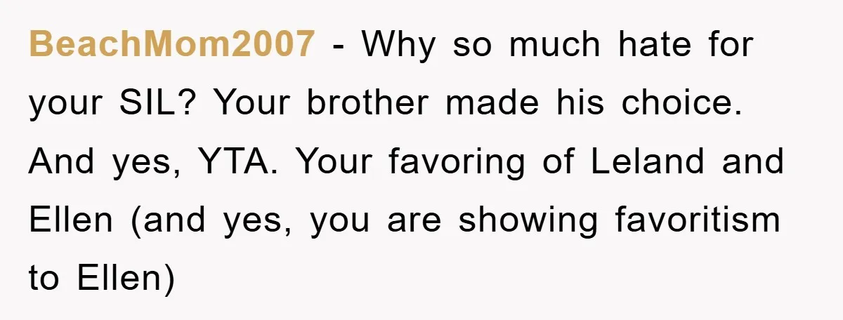 BeachMom2007 − Why so much hate for your SIL? Your brother made his choice. And yes, YTA. Your favoring of Leland and Ellen (and yes, you are showing favoritism to...