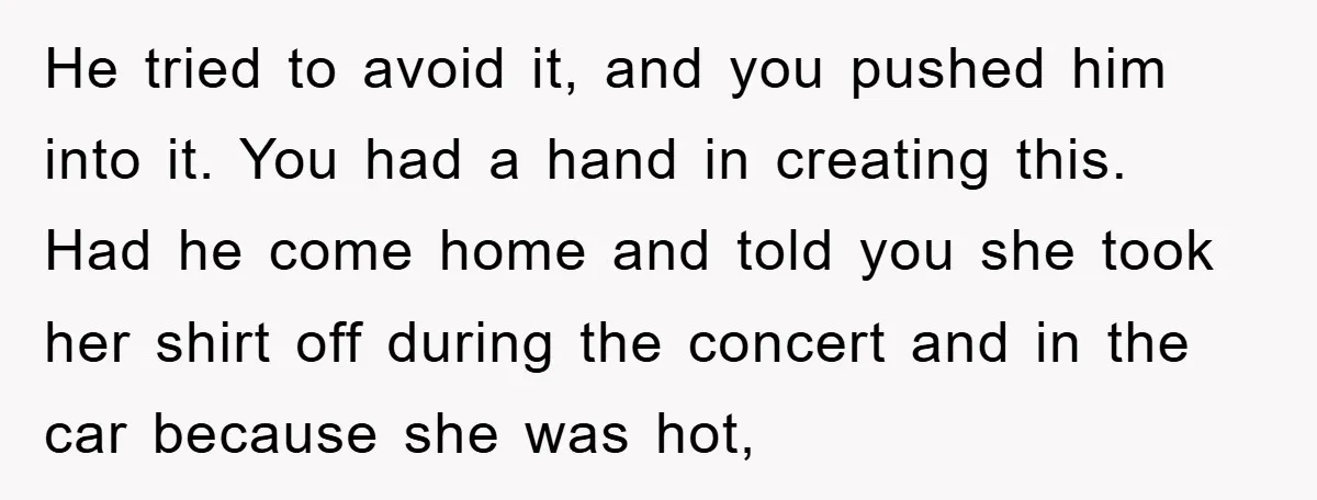 He tried to avoid it, and you pushed him into it. You had a hand in creating this. Had he come home and told you she took her shirt off...