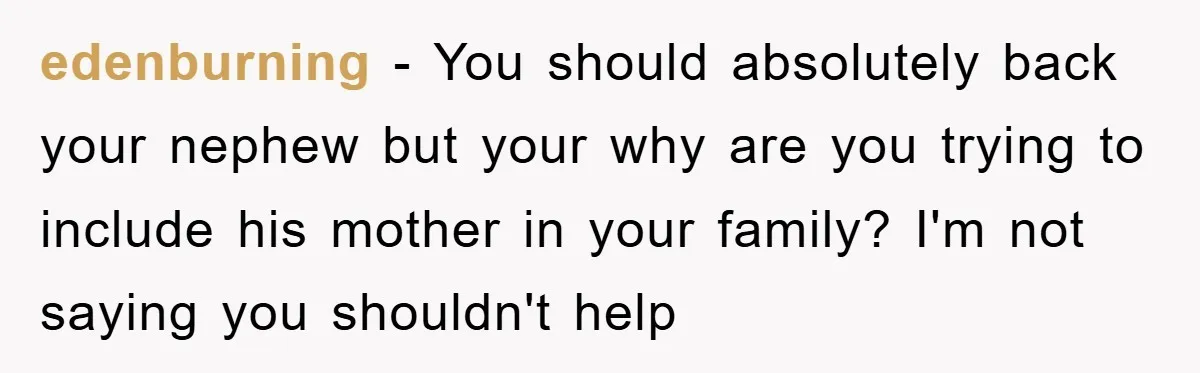 edenburning − You should absolutely back your nephew but your why are you trying to include his mother in your family? I'm not saying you shouldn't help