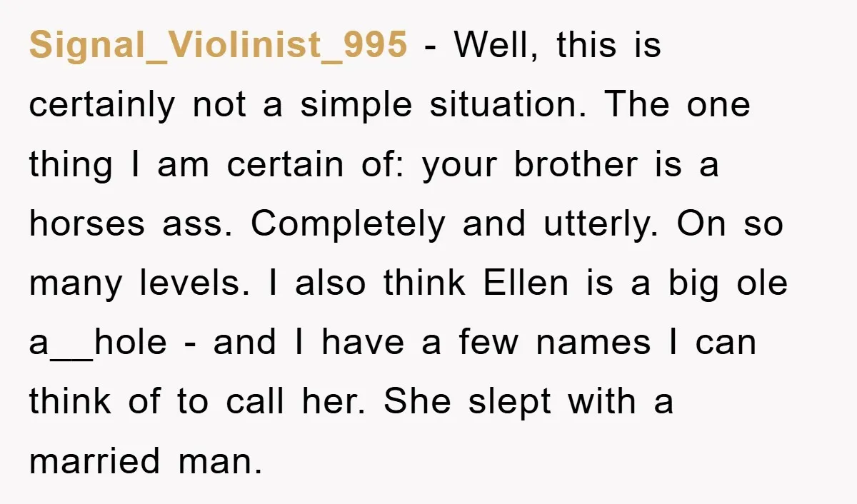 Signal_Violinist_995 − Well, this is certainly not a simple situation. The one thing I am certain of: your brother is a horses ass. Completely and utterly. On so many levels....