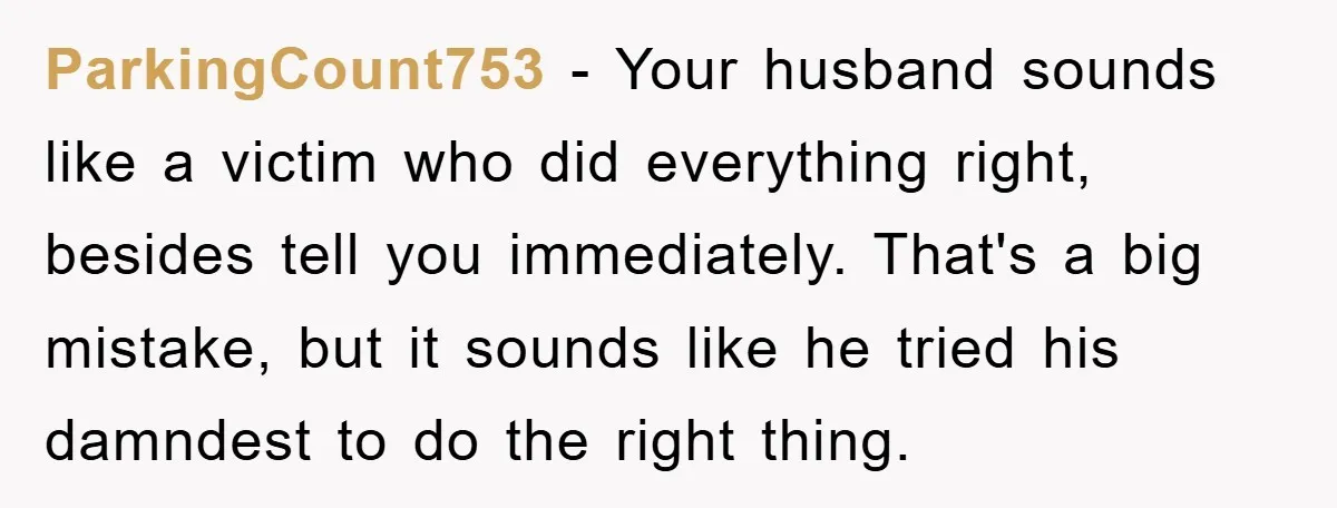 ParkingCount753 − Your husband sounds like a victim who did everything right, besides tell you immediately. That's a big mistake, but it sounds like he tried his damndest to do...